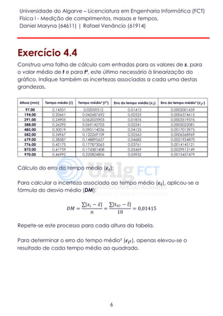 Universidade do Algarve – Licenciatura em Engenharia Informática (FCT)
Física I - Medição de comprimentos, massas e tempos.
Daniel Maryna (64611) | Rafael Venâncio (61914)
6
Exercício 4.4
Construa uma folha de cálculo com entradas para os valores de s, para
o valor médio de t e para t², este último necessário à linearização do
gráfico. Indique também as incertezas associadas a cada uma destas
grandezas.
Altura (mm) Tempo médio (𝒕̅) Tempo médio² (𝒕̅ 𝟐) Erro do tempo médio ( 𝜺 𝒕̅) Erro do tempo médio² ( 𝜺𝒕̅ 𝟐)
97,00 0,14351 0,02059512 0,01415 0,0002001659
194,00 0,20661 0,042687692 0,02525 0,0006374615
291,00 0,24905 0,062025903 0,01876 0,0003519376
388,00 0,26295 0,069142703 0,02241 0,0005022081
485,00 0,30019 0,090114036 0,04125 0,0017013975
582,00 0,34967 0,122269109 0,02563 0,0006568969
679,00 0,38587 0,148895657 0,04682 0,0021924870
776,00 0,42175 0,177873063 0,03761 0,0014145121
873,00 0,41759 0,174381408 0,05469 0,0029912149
970,00 0,46992 0,220824806 0,03932 0,0015457479
Cálculo do erro do tempo médio (𝜺𝒕):
Para calcular a incerteza associada ao tempo médio (𝜺𝒕̅), aplicou-se a
fórmula do desvio médio (DM):
𝐷𝑀 =
∑|𝑥𝑖 − 𝑥̅|
𝑛
=
∑|𝑡97 − 𝑡̅|
10
= 0,01415
Repete-se este processo para cada altura da tabela.
Para determinar o erro do tempo médio² (𝜺𝒕̅ 𝟐), apenas elevou-se o
resultado de cada tempo médio ao quadrado.
 