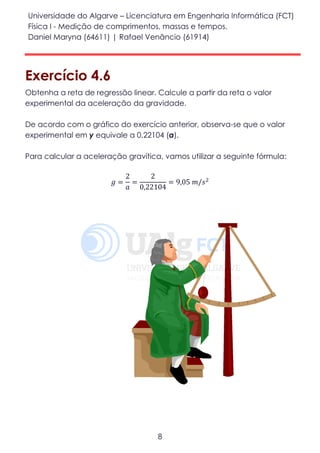 Universidade do Algarve – Licenciatura em Engenharia Informática (FCT)
Física I - Medição de comprimentos, massas e tempos.
Daniel Maryna (64611) | Rafael Venâncio (61914)
8
Exercício 4.6
Obtenha a reta de regressão linear. Calcule a partir da reta o valor
experimental da aceleração da gravidade.
De acordo com o gráfico do exercício anterior, observa-se que o valor
experimental em y equivale a 0,22104 (a).
Para calcular a aceleração gravítica, vamos utilizar a seguinte fórmula:
𝑔 =
2
𝑎
=
2
0,22104
= 9,05 𝑚/𝑠2
 