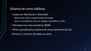 Sistema de cores Aditivas
• Usado em Monitores e Televisões
• Mistura de vários comprimentos de ondas
• Gera a sensação de cores ao atinge e sensibiliza o olho
• Tem base nas cores primárias (RGB)
• Preto é gerado pela ausência de cores (ausência de luz)
• Branco é a mistura de todas as cores
13
 