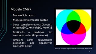 Modelo CMYK
• Modelo Subtrativo
• Modelo complementar do RGB
• Cores complementares: Ciano(C),
Magenta(M), Amarelo(Y), Preto(K)
• Destinado a produtos não
emissores de luz (Impressoras)
• Simulam cores equivalentes
produzidas por dispositivos
emissores de luz
http://pt.wikipedia.org/wiki/CMYK acessado em 06/04/2014
18
 