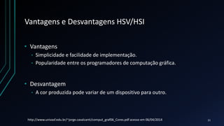 Vantagens e Desvantagens HSV/HSI
• Vantagens
• Simplicidade e facilidade de implementação.
• Popularidade entre os programadores de computação gráfica.
• Desvantagem
• A cor produzida pode variar de um dispositivo para outro.
http://www.univasf.edu.br/~jorge.cavalcanti/comput_graf06_Cores.pdf acesso em 06/04/2014 21
 