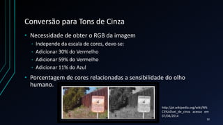 Conversão para Tons de Cinza
• Necessidade de obter o RGB da imagem
• Independe da escala de cores, deve-se:
• Adicionar 30% do Vermelho
• Adicionar 59% do Vermelho
• Adicionar 11% do Azul
• Porcentagem de cores relacionadas a sensibilidade do olho
humano.
22
http://pt.wikipedia.org/wiki/N%
C3%ADvel_de_cinza acesso em
07/04/2014
 