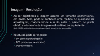 Imagem - Resolução
• Ao ser digitalizada a imagem assume um tamanho adimensional,
em pixels. Mas, pode-se conhecer uma medida de qualidade da
amostragem, conhecendo-se a razão entre o número de pixels
obtido e o tamanho da imagem real no filme ou equivalente.
• Resolução pode ser medida:
• DPI (pontos por polegada)
• DPC (pontos por centímetro)
• Outras unidades
SCURI ESCAÑO, Antônio. Fundamentos da Imagem Digital, Tecgraf/PUC-Rio, Setembro 2002
9
 