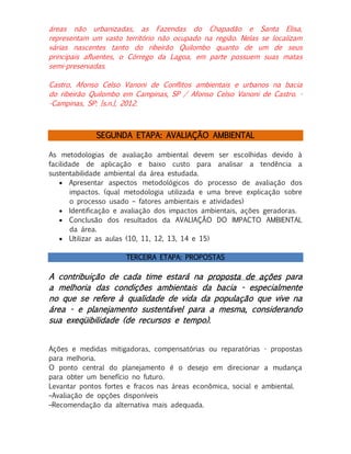 áreas não urbanizadas, as Fazendas do Chapadão e Santa Elisa,
representam um vasto território não ocupado na região. Nelas se localizam
várias nascentes tanto do ribeirão Quilombo quanto de um de seus
principais afluentes, o Córrego da Lagoa, em parte possuem suas matas
semi-preservadas.
Castro, Afonso Celso Vanoni de Conflitos ambientais e urbanos na bacia
do ribeirão Quilombo em Campinas, SP / Afonso Celso Vanoni de Castro. -Campinas, SP: [s.n.], 2012.

SEGUNDA ETAPA: AVALIAÇÃO AMBIENTAL
As metodologias de avaliação ambiental devem ser escolhidas devido à
facilidade de aplicação e baixo custo para analisar a tendência a
sustentabilidade ambiental da área estudada.
 Apresentar aspectos metodológicos do processo de avaliação dos
impactos. (qual metodologia utilizada e uma breve explicação sobre
o processo usado – fatores ambientais e atividades)
 Identificação e avaliação dos impactos ambientais, ações geradoras.
 Conclusão dos resultados da AVALIAÇÃO DO IMPACTO AMBIENTAL
da área.
 Utilizar as aulas (10, 11, 12, 13, 14 e 15)
TERCEIRA ETAPA: PROPOSTAS

A contribuição de cada time estará na proposta de ações para
a melhoria das condições ambientais da bacia - especialmente
no que se refere à qualidade de vida da população que vive na
área - e planejamento sustentável para a mesma, considerando
sua exeqüibilidade (de recursos e tempo).
Ações e medidas mitigadoras, compensatórias ou reparatórias - propostas
para melhoria.
O ponto central do planejamento é o desejo em direcionar a mudança
para obter um benefício no futuro.
Levantar pontos fortes e fracos nas áreas econômica, social e ambiental.
–Avaliação de opções disponíveis
–Recomendação da alternativa mais adequada.

 