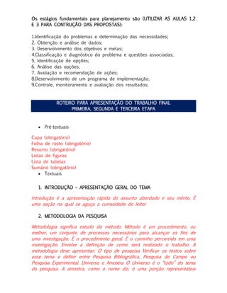 Os estágios fundamentais para planejamento são (UTILIZAR AS AULAS 1,2
E 3 PARA CONTRUÇÃO DAS PROPOSTAS):
1.Identificação do problemas e determinação das necessidades;
2. Obtenção e análise de dados;
3. Desenvolvimento dos objetivos e metas;
4.Classificação e diagnóstico do problema e questões associadas;
5. Identificação de opções;
6. Análise das opções;
7. Avaliação e recomendação de ações;
8.Desenvolvimento de um programa de implementação;
9.Controle, monitoramento e avaliação dos resultados;

ROTEIRO PARA APRESENTAÇÃO DO TRABALHO FINAL
PRIMEIRA, SEGUNDA E TERCEIRA ETAPA

 Pré-textuais
Capa (obrigatório)
Folha de rosto (obrigatório)
Resumo (obrigatório)
Listas de figuras
Lista de tabelas
Sumário (obrigatório)
 Textuais
1. INTRODUÇÃO – APRESENTAÇÃO GERAL DO TEMA

Introdução é a apresentação rápida do assunto abordado e seu mérito. É
uma seção na qual se aguça a curiosidade do leitor
2. METODOLOGIA DA PESQUISA

Metodologia significa estudo do método. Método é um procedimento, ou
melhor, um conjunto de processos necessários para alcançar os fins de
uma investigação. É o procedimento geral. É o caminho percorrido em uma
investigação. Envolve a definição de como será realizado o trabalho. A
metodologia deve apresentar: O tipo de pesquisa Verificar os textos sobre
esse tema e definir entre Pesquisa Bibliográfica, Pesquisa de Campo ou
Pesquisa Experimental. Universo e Amostra O Universo é o “todo” do tema
da pesquisa. A amostra, como o nome diz, é uma porção representativa

 