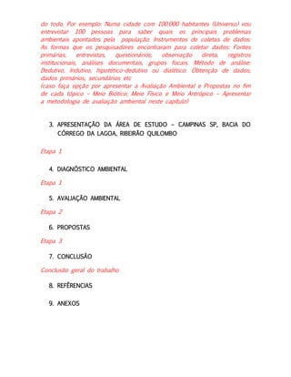 do todo. Por exemplo: Numa cidade com 100.000 habitantes (Universo) vou
entrevistar 100 pessoas para saber quais os principais problemas
ambientais apontados pela população. Instrumentos de coletas de dados:
As formas que os pesquisadores encontraram para coletar dados: Fontes
primárias,
entrevistas,
questionários,
observação
direta,
registros
institucionais, análises documentais, grupos focais. Método de análise:
Dedutivo, Indutivo, hipotético-dedutivo ou dialético. Obtenção de dados,
dados primários, secundários etc
(caso faça opção por apresentar a Avaliação Ambiental e Propostas no fim
de cada tópico – Meio Biótico; Meio Físico e Meio Antrópico – Apresentar
a metodologia de avaliação ambiental neste capítulo)

3. APRESENTAÇÃO DA ÁREA DE ESTUDO – CAMPINAS SP, BACIA DO
CÓRREGO DA LAGOA, RIBEIRÃO QUILOMBO

Etapa 1
4. DIAGNÓSTICO AMBIENTAL

Etapa 1
5. AVALIAÇÃO AMBIENTAL

Etapa 2
6. PROPOSTAS

Etapa 3
7. CONCLUSÃO

Conclusão geral do trabalho
8. REFÊRENCIAS
9. ANEXOS

 
