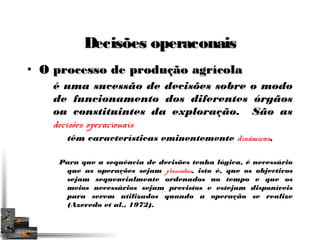 DDeecciissõõeess ooppeerraaccoonnaaiiss 
• OO pprroocceessssoo ddee pprroodduuççããoo aaggrrííccoollaa 
é uma sucessão de decisões sobre o modo 
de funcionamento dos diferentes órgãos 
ou constituintes da exploração. São as 
decisões operacionais 
têm características eminentemente dinâmicas. 
Para que a sequência de decisões tenha lógica, é necessário 
que as operações sejam planeadas, isto é, que os objectivos 
sejam sequencialmente ordenados no tempo e que os 
meios necessários sejam previstos e estejam disponíveis 
para serem utilizados quando a operação se realize 
(Azevedo et al., 1972). 
 