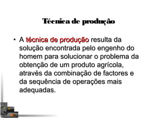 TTééccnniiccaa ddee pprroodduuççããoo 
• AA ttééccnniiccaa ddee pprroodduuççããoo rreessuullttaa ddaa 
ssoolluuççããoo eennccoonnttrraaddaa ppeelloo eennggeennhhoo ddoo 
hhoommeemm ppaarraa ssoolluucciioonnaarr oo pprroobblleemmaa ddaa 
oobbtteennççããoo ddee uumm pprroodduuttoo aaggrrííccoollaa,, 
aattrraavvééss ddaa ccoommbbiinnaaççããoo ddee ffaaccttoorreess ee 
ddaa sseeqquuêênncciiaa ddee ooppeerraaççõõeess mmaaiiss 
aaddeeqquuaaddaass.. 
 