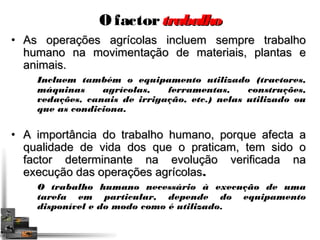 O factor ttrraabbaallhhoo 
• AAss ooppeerraaççõõeess aaggrrííccoollaass iinncclluueemm sseemmpprree ttrraabbaallhhoo 
hhuummaannoo nnaa mmoovviimmeennttaaççããoo ddee mmaatteerriiaaiiss,, ppllaannttaass ee 
aanniimmaaiiss.. 
Incluem também o equipamento utilizado (tractores, 
máquinas agrícolas, ferramentas, construções, 
vedações, canais de irrigação, etc.) nelas utilizado ou 
que as condiciona. 
• AA iimmppoorrttâânncciiaa ddoo ttrraabbaallhhoo hhuummaannoo,, ppoorrqquuee aaffeeccttaa aa 
qquuaalliiddaaddee ddee vviiddaa ddooss qquuee oo pprraattiiccaamm,, tteemm ssiiddoo oo 
ffaaccttoorr ddeetteerrmmiinnaannttee nnaa eevvoolluuççããoo vveerriiffiiccaaddaa nnaa 
eexxeeccuuççããoo ddaass ooppeerraaççõõeess aaggrrííccoollaass.. 
O trabalho humano necessário à execução de uma 
tarefa em particular, depende do equipamento 
disponível e do modo como é utilizado. 
 
