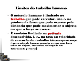 Limites ddoo ttrraabbaallhhoo hhuummaannoo 
• OO mmúússccuulloo hhuummaannoo éé lliimmiittaaddoo nnoo 
ttrraabbaallhhoo qquuee ppooddee eexxeeccuuttaarr,, iissttoo éé,, nnoo 
pprroodduuttoo ddaa ffoorrççaa qquuee ppooddee eexxeerrcceerr ppeellaa 
ddiissttâânncciiaa qquuee ppooddee mmoovviimmeennttaarr oo oobbjjeeccttoo 
eemm qquuee aa ffoorrççaa ssee eexxeerrccee.. 
• ÉÉ ttaammbbéémm lliimmiittaaddoo nnaa ppoottêênncciiaa 
ddeesseennvvoollvviiddaa,, ii.. ee..,, nnaa ttaaxxaa oouu vveelloocciiddaaddee 
ddee eexxeeccuuççããoo ddoo ttrraabbaallhhoo ((dduurraannttee qquuaannttoo tteemmppoo 
éé qquuee oo mmúússccuulloo hhuummaannoo ccoonnsseegguuee eexxeerrcceerr uummaa ffoorrççaa 
ssoobbrree uumm oobbjjeeccttoo,, mmoovveennddoo--oo aaoo lloonnggoo ddee uumm 
ddeetteerrmmiinnaaddoo ppeerrccuurrssoo)) 
 