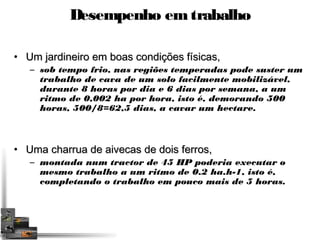Desempenho em trabalho 
• Um jardineiro em bbooaass ccoonnddiiççõõeess ffííssiiccaass,, 
– sob tempo frio, nas regiões temperadas pode suster um 
trabalho de cava de um solo facilmente mobilizável, 
durante 8 horas por dia e 6 dias por semana, a um 
ritmo de 0,002 ha por hora, isto é, demorando 500 
horas, 500/8=62,5 dias, a cavar um hectare. 
• UUmmaa cchhaarrrruuaa ddee aaiivveeccaass ddee ddooiiss ffeerrrrooss,, 
– montada num tractor de 45 HP poderia executar o 
mesmo trabalho a um ritmo de 0.2 ha.h-1, isto é, 
completando o trabalho em pouco mais de 5 horas. 
 