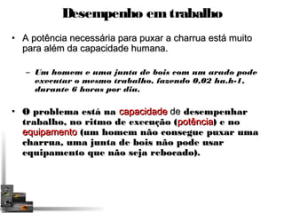 Desempenho em trabalho 
• A potência necessária para puxar aa cchhaarrrruuaa eessttáá mmuuiittoo 
ppaarraa aalléémm ddaa ccaappaacciiddaaddee hhuummaannaa.. 
– Um homem e uma junta de bois com um arado pode 
executar o mesmo trabalho, fazendo 0,02 ha.h-1, 
durante 6 horas por dia. 
• OO pprroobblleemmaa eessttáá nnaa ccaappaacciiddaaddee ddee ddeesseemmppeennhhaarr 
ttrraabbaallhhoo,, nnoo rriittmmoo ddee eexxeeccuuççããoo ((ppoottêênncciiaa)) ee nnoo 
eeqquuiippaammeennttoo ((uumm hhoommeemm nnããoo ccoonnsseegguuee ppuuxxaarr uummaa 
cchhaarrrruuaa,, uummaa jjuunnttaa ddee bbooiiss nnããoo ppooddee uussaarr 
eeqquuiippaammeennttoo qquuee nnããoo sseejjaa rreebbooccaaddoo)).. 
 