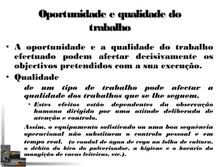 Oportunidade ee qquuaalliiddaaddee ddoo 
ttrraabbaallhhoo 
• A oportunidade e a qualidade do trabalho 
efectuado podem afectar decisivamente os 
objectivos pretendidos com a sua execução. 
• Qualidade 
de um tipo de trabalho pode afectar a 
qualidade dos trabalhos que se lhe seguem. 
• Estes efeitos estão dependentes da observação 
humana dirigida por uma atitude deliberada de 
atenção e controlo. 
Assim, o equipamento sofisticado ou uma boa sequência 
operacional não substituem o controlo pessoal e em 
tempo real. (o caudal de água de rega na folha de cultura, 
o débito do bico do pulverizador, a higiene e o horário da 
mungição de vacas leiteiras, etc.). 
 