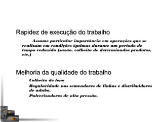 RRaappiiddeezz ddee eexxeeccuuççããoo ddoo ttrraabbaallhhoo 
Assume particular importância em operações que se 
realizam em condições óptimas durante um período de 
tempo reduzido (sazão, colheita de determinados produtos, 
etc.) 
MMeellhhoorriiaa ddaa qquuaalliiddaaddee ddoo ttrraabbaallhhoo 
Colheita de feno 
Regularidade nos semeadores de linhas e distribuidores 
de adubo. 
Pulverizadores de alta pressão. 
 