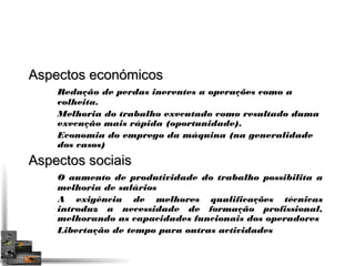 AAssppeeccttooss eeccoonnóómmiiccooss 
Redução de perdas inerentes a operações como a 
colheita. 
Melhoria do trabalho executado como resultado duma 
execução mais rápida (oportunidade). 
Economia do emprego da máquina (na generalidade 
dos casos) 
AAssppeeccttooss ssoocciiaaiiss 
O aumento de produtividade do trabalho possibilita a 
melhoria de salários 
A exigência de melhores qualificações técnicas 
introduz a necessidade de formação profissional, 
melhorando as capacidades funcionais dos operadores 
Libertação de tempo para outras actividades 
 