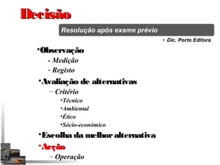 DDeecciissããoo 
•OObbsseerrvvaaççããoo 
- Medição 
- Registo 
•AAvvaalliiaaççããoo ddee aalltteerrnnaattiivvaass 
– Critério 
•Técnico 
•Ambiental 
•Ético 
•Sócio-económico 
•EEssccoollhhaa ddaa mmeellhhoorr aalltteerrnnaattiivvaa 
•AAccççããoo 
– Operação 
 