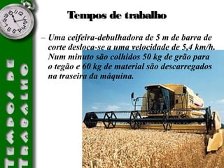 TTeemmppooss ddee ttrraabbaallhhoo 
– Uma ceifeira-debulhadora de 5 m de barra de 
corte desloca-se a uma velocidade de 5,4 km/h. 
Num minuto são colhidos 50 kg de grão para 
o tegão e 60 kg de material são descarregados 
na traseira da máquina. 
 