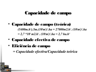 CCaappaacciiddaaddee ddee ccaammppoo 
• Capacidade de campo (teórica) 
(5400m.h-1).5m.(104m2)-1.ha = 27000m2.h-1. (104m2)-1.ha 
= 2,7 *104 m2.h-1 . (104m2)-1.ha = 2,7 ha.h-1 
• Capacidade efectiva de campo 
• Eficiência de campo 
= Capacidade efectiva/Capacidade teórica 
 