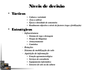NNíívveeiiss ddee ddeecciissããoo 
• TTááccttiiccooss 
» Cultura e variedade 
» Área a cultivar 
» Época e densidade de sementeira 
» Rendimento objectivo e níveis de factores (rega e fertilização) 
• EEssttrraattééggiiccooss 
– Infraestrutura 
» Sistema de rega e drenagem 
» Parque de Máquinas 
» Armazenamento 
» Caminhos 
– Rotações 
– Sistema de mobilização do solo 
– Aquisição de informação 
» Estação agrometeorológica 
» Serviços de consultoria 
» Equipamento informático 
» Sensores de solo ou da cultura 
 