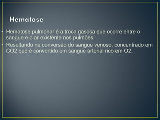 • Hematose pulmonar é a troca gasosa que ocorre entre o
sangue e o ar existente nos pulmões.
• Resultando na conversão do sangue venoso, concentrado em
CO2 que é convertido em sangue arterial rico em O2.
 