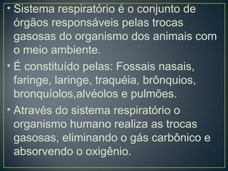 • Sistema respiratório é o conjunto de
órgãos responsáveis pelas trocas
gasosas do organismo dos animais com
o meio ambiente.
• É constituído pelas: Fossais nasais,
faringe, laringe, traquéia, brônquios,
bronquíolos,alvéolos e pulmões.
• Através do sistema respiratório o
organismo humano realiza as trocas
gasosas, eliminando o gás carbônico e
absorvendo o oxigênio.
 