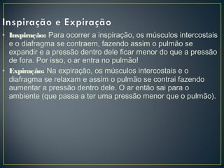 • Inspiração: Para ocorrer a inspiração, os músculos intercostais
e o diafragma se contraem, fazendo assim o pulmão se
expandir e a pressão dentro dele ficar menor do que a pressão
de fora. Por isso, o ar entra no pulmão!
• Expiração: Na expiração, os músculos intercostais e o
diafragma se relaxam e assim o pulmão se contrai fazendo
aumentar a pressão dentro dele. O ar então sai para o
ambiente (que passa a ter uma pressão menor que o pulmão).
 