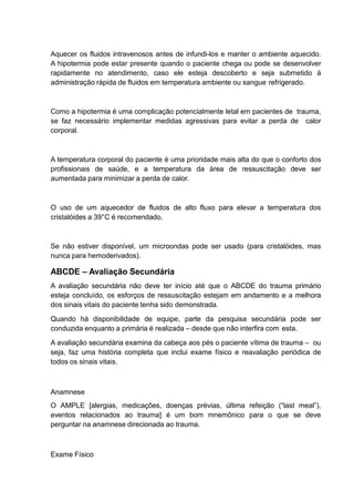 Aquecer os fluidos intravenosos antes de infundi-los e manter o ambiente aquecido.
A hipotermia pode estar presente quando o paciente chega ou pode se desenvolver
rapidamente no atendimento, caso ele esteja descoberto e seja submetido à
administração rápida de fluidos em temperatura ambiente ou sangue refrigerado.
Como a hipotermia é uma complicação potencialmente letal em pacientes de trauma,
se faz necessário implementar medidas agressivas para evitar a perda de calor
corporal.
A temperatura corporal do paciente é uma prioridade mais alta do que o conforto dos
profissionais de saúde, e a temperatura da área de ressuscitação deve ser
aumentada para minimizar a perda de calor.
O uso de um aquecedor de fluidos de alto fluxo para elevar a temperatura dos
cristalóides a 39°C é recomendado.
Se não estiver disponível, um microondas pode ser usado (para cristalóides, mas
nunca para hemoderivados).
ABCDE – Avaliação Secundária
A avaliação secundária não deve ter início até que o ABCDE do trauma primário
esteja concluído, os esforços de ressuscitação estejam em andamento e a melhora
dos sinais vitais do paciente tenha sido demonstrada.
Quando há disponibilidade de equipe, parte da pesquisa secundária pode ser
conduzida enquanto a primária é realizada – desde que não interfira com esta.
A avaliação secundária examina da cabeça aos pés o paciente vítima de trauma – ou
seja, faz uma história completa que inclui exame físico e reavaliação periódica de
todos os sinais vitais.
Anamnese
O AMPLE [alergias, medicações, doenças prévias, última refeição (“last meal”),
eventos relacionados ao trauma] é um bom mnemônico para o que se deve
perguntar na anamnese direcionada ao trauma.
Exame Físico
 