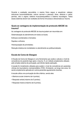 Durante a avaliação secundária, o exame físico segue a sequência: cabeça;
estruturas bucomaxilofaciais; coluna cervical e pescoço; tórax, abdome e pelve;
períneo, reto e vagina; sistema musculoesquelético e sistema neurológico. Todos
esses sistemas devem ser avaliados de forma minuciosa e direcionada ao trauma.
Quais as vantagens da implementação do protocolo ABCDE do
trauma?
As vantagens do protocolo ABCDE do trauma podem ser resumidas em:
Sistematização do atendimento em todos os locais;
Esforços coordenados e treinados;
Rapidez e eficácia;
Hierarquização de prioridades;
Redução drástica da mortalidade no atendimento ao politraumatizado.
Escala de Coma de Glasgow
A Escala de Coma de Glasgow é uma ferramenta que avalia e calcula o nível de
consciência do paciente logo após o trauma. É um método amplamente utilizado
pelo simples sistema de pontuação, permitindo rápida aplicação.
A escala foi inicialmente utilizada para avaliar o nível de consciência em pacientes
vítimas de traumatismo cranioencefálico (TCE). Entretanto, ao longo dos anos, foi
sendo amplamente aplicada em outros pacientes agudamente doentes.
A escala utiliza uma pontuação de três critérios, sendo eles:
• Abertura ocular (máximo de 4 pontos);
• Resposta verbal (máximo de 5 pontos);
• Resposta motora (máximo de 6 pontos).
 