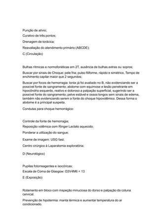 Punção de alívio;
Curativo de três pontos;
Drenagem de torácica;
Reavaliação do atendimento primário (ABCDE);
C (Circulação)
Bulhas rítmicas e normofonéticas em 2T, ausência de bulhas extras ou sopros;
Buscar por sinais de Choque: pele fria; pulso filiforme, rápido e simétrico, Tempo de
enchimento capilar maior que 2 segundos;
Buscar por focos de hemorragia: toráx já foi avaliado no B, não evidenciando ser a
possível fonte de sangramento; abdome com equimose e lesão penetrante em
hipocôndrio esquerdo, reativo e doloroso a palpação superficial, sugerindo ser a
possível fonte do sangramento; pelve estável e ossos longos sem sinais de edema,
também não evidenciando serem a fonte do choque hipovolêmico. Dessa forma o
abdome é a principal suspeita.
Condutas para choque hemorrágico:
Controle da fonte de hemorragia;
Reposição volêmica com Ringer Lactato aquecido;
Ponderar a utilização do sangue;
Exame de imagem: USG fast;
Centro cirúrgico à Laparatomia exploratória;
D (Neurológico)
Pupilas fotorreagentes e isocóricas;
Escala de Coma de Glasgow: O3V4M6 = 13
E (Exposição)
Rolamento em bloco com inspeção minuciosa do dorso e palpação da coluna
cervical.
Prevenção de hipotermia: manta térmica e aumentar temperatura do ar
condicionado.
 