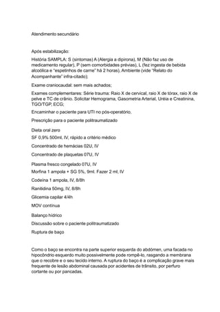 Atendimento secundário
Após estabilização:
História SAMPLA: S (sintomas) A (Alergia a dipirona), M (Não faz uso de
medicamento regular), P (sem comorbidades prévias), L (fez ingesta de bebida
alcoólica e “espetinhos de carne” há 2 horas), Ambiente (vide “Relato do
Acompanhante” infra-citado);
Exame craniocaudal: sem mais achados;
Exames complementares: Série trauma: Raio X de cervical, raio X de tórax, raio X de
pelve e TC de crânio. Solicitar Hemograma, Gasometria Arterial, Uréia e Creatinina,
TGO/TGP, ECG;
Encaminhar o paciente para UTI no pós-operatório.
Prescrição para o paciente politraumatizado
Dieta oral zero
SF 0,9% 500ml, IV, rápido a critério médico
Concentrado de hemácias 02U, IV
Concentrado de plaquetas 07U, IV
Plasma fresco congelado 07U, IV
Morfina 1 ampola + SG 5%, 9ml. Fazer 2 ml, IV
Codeína 1 ampola, IV, 8/8h
Ranitidina 50mg, IV, 8/8h
Glicemia capilar 4/4h
MOV contínua
Balanço hídrico
Discussão sobre o paciente politraumatizado
Ruptura de baço
Como o baço se encontra na parte superior esquerda do abdómen, uma facada no
hipocôndrio esquerdo muito possivelmente pode rompê-lo, rasgando a membrana
que o recobre e o seu tecido interno. A ruptura do baço é a complicação grave mais
frequente de lesão abdominal causada por acidentes de trânsito, por perfuro
cortante ou por pancadas.
 