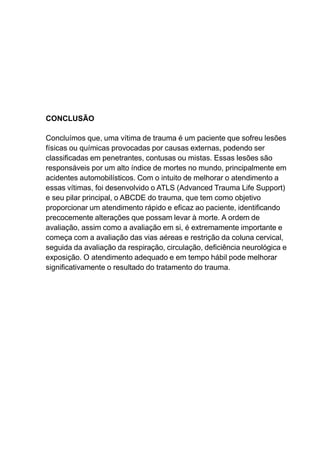 CONCLUSÃO
Concluímos que, uma vítima de trauma é um paciente que sofreu lesões
físicas ou químicas provocadas por causas externas, podendo ser
classificadas em penetrantes, contusas ou mistas. Essas lesões são
responsáveis por um alto índice de mortes no mundo, principalmente em
acidentes automobilísticos. Com o intuito de melhorar o atendimento a
essas vítimas, foi desenvolvido o ATLS (Advanced Trauma Life Support)
e seu pilar principal, o ABCDE do trauma, que tem como objetivo
proporcionar um atendimento rápido e eficaz ao paciente, identificando
precocemente alterações que possam levar à morte. A ordem de
avaliação, assim como a avaliação em si, é extremamente importante e
começa com a avaliação das vias aéreas e restrição da coluna cervical,
seguida da avaliação da respiração, circulação, deficiência neurológica e
exposição. O atendimento adequado e em tempo hábil pode melhorar
significativamente o resultado do tratamento do trauma.
 