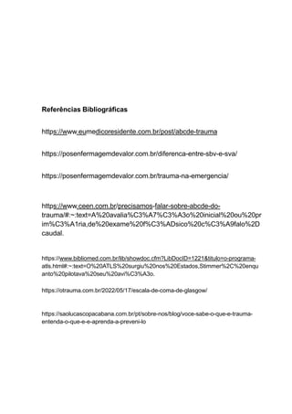 Referências Bibliográficas
https://www.eumedicoresidente.com.br/post/abcde-trauma
https://posenfermagemdevalor.com.br/diferenca-entre-sbv-e-sva/
https://posenfermagemdevalor.com.br/trauma-na-emergencia/
https://www.ceen.com.br/precisamos-falar-sobre-abcde-do-
trauma/#:~:text=A%20avalia%C3%A7%C3%A3o%20inicial%20ou%20pr
im%C3%A1ria,de%20exame%20f%C3%ADsico%20c%C3%A9falo%2D
caudal.
https://www.bibliomed.com.br/lib/showdoc.cfm?LibDocID=1221&titulo=o-programa-
atls.html#:~:text=O%20ATLS%20surgiu%20nos%20Estados,Stimmer%2C%20enqu
anto%20pilotava%20seu%20avi%C3%A3o.
https://otrauma.com.br/2022/05/17/escala-de-coma-de-glasgow/
https://saolucascopacabana.com.br/pt/sobre-nos/blog/voce-sabe-o-que-e-trauma-
entenda-o-que-e-e-aprenda-a-preveni-lo
 