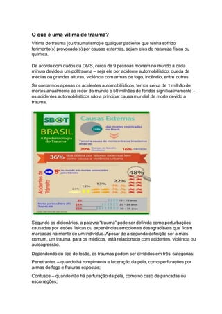 O que é uma vítima de trauma?
Vítima de trauma (ou traumatismo) é qualquer paciente que tenha sofrido
ferimento(s) provocado(s) por causas externas, sejam eles de natureza física ou
química.
De acordo com dados da OMS, cerca de 9 pessoas morrem no mundo a cada
minuto devido a um politrauma – seja ele por acidente automobilístico, queda de
médias ou grandes alturas, violência com armas de fogo, incêndio, entre outros.
Se contarmos apenas os acidentes automobilísticos, temos cerca de 1 milhão de
mortes anualmente ao redor do mundo e 50 milhões de feridos significativamente –
os acidentes automobilísticos são a principal causa mundial de morte devido a
trauma.
Segundo os dicionários, a palavra “trauma” pode ser definida como perturbações
causadas por lesões físicas ou experiências emocionais desagradáveis que ficam
marcadas na mente de um indivíduo. Apesar de a segunda definição ser a mais
comum, um trauma, para os médicos, está relacionado com acidentes, violência ou
autoagressão.
Dependendo do tipo de lesão, os traumas podem ser divididos em três categorias:
Penetrantes – quando há rompimento e laceração da pele, como perfurações por
armas de fogo e fraturas expostas;
Contusos – quando não há perfuração da pele, como no caso de pancadas ou
escorregões;
 