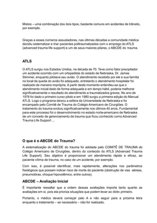 Mistos – uma combinação dos dois tipos, bastante comuns em acidentes de trânsito,
por exemplo.
Graças a esses números assustadores, nas últimas décadas a comunidade médica
decidiu sistematizar e triar pacientes politraumatizados com o emprego do ATLS
(advanced trauma life support) e um de seus maiores pilares, o ABCDE do trauma.
ATLS
O ATLS surgiu nos Estados Unidos, na década de 70. Teve como fator precipitador
um acidente ocorrido com um ortopedista do estado de Nebraska, Dr. James
Stimmer, enquanto pilotava seu avião. O atendimento recebido por ele e sua família
no local da queda do avião foi adequado, entretanto o atendimento hospitalar foi
realizado de maneira imprópria. A partir deste momento entendeu-se que o
atendimento inicial dado de forma adequada e em tempo hábil, poderia melhorar
significativamente o resultado do atendimento a traumatizados graves. No ano de
1978 foi dado o primeiro curso piloto e em 1980 surgiu a primeira edição do Manual
ATLS. Logo o programa deixou a esfera da Universidade de Nebraska e foi
encampado pelo Comitê de Trauma do Colégio Americano de Cirurgiões. O
tratamento do trauma evoluiu significativamente nos últimos 40 anos. Fundamental
para este processo foi o desenvolvimento no estado norte-americano de Nebraska
de um conceito de gerenciamento de trauma que ficou conhecido como Advanced
Trauma Life Support ...
O que é o ABCDE do Trauma?
A sistematização do ABCDE do trauma foi adotada pelo COMITÊ DE TRAUMA do
Colégio Americano de Cirurgiões, dentro do conteúdo do ATLS (Advanced Trauma
Life Support). Seu objetivo é proporcionar um atendimento rápido e eficaz, ao
paciente vítima de trauma, no caso de um acidente, por exemplo.
Com isso, é possível identificar, mais rapidamente, alterações nos parâmetros
fisiológicos que possam indicar risco de morte do paciente (obstrução de vias aéreas,
pneumotórax, choque hipovolêmico, entre outros).
ABCDE – Avaliação Inicial
É importante ressaltar que a ordem dessas avaliações importa tanto quanto as
avaliações em si, pois ela prioriza situações que podem levar ao óbito primeiro.
Portanto, o médico deverá começar pelo A e não seguir para a próxima letra
enquanto o tratamento – se necessário – não for realizado.
 