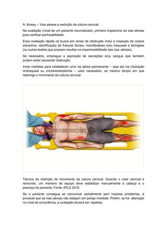 A: Airway – Vias aéreas e restrição da coluna cervical
Na avaliação inicial de um paciente traumatizado, primeiro inspecione as vias aéreas
para verificar permeabilidade.
Essa avaliação rápida na busca por sinais de obstrução inclui a inspeção de corpos
estranhos, identificação de fraturas faciais, mandibulares e/ou traqueais e laríngeas
(ou outras lesões que possam resultar na impermeabilidade das vias aéreas).
Se necessário, empregue a aspiração de secreções e/ou sangue que também
podem estar causando obstrução.
Inicie medidas para estabelecer uma via aérea permanente – seja ela via intubação
orotraqueal ou cricotireoidostomia – caso necessário, ao mesmo tempo em que
restringe o movimento da coluna cervical.
Técnica de restrição de movimento da coluna cervical. Quando o colar cervical é
removido, um membro da equipe deve estabilizar manualmente a cabeça e o
pescoço do paciente. Fonte: ATLS 2018
Se o paciente consegue se comunicar verbalmente sem maiores problemas, é
provável que as vias aéreas não estejam em perigo imediato. Porém, se há alteração
no nível de consciência, a avaliação deverá ser repetida.
 