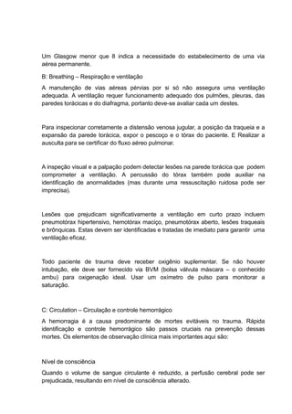 Um Glasgow menor que 8 indica a necessidade do estabelecimento de uma via
aérea permanente.
B: Breathing – Respiração e ventilação
A manutenção de vias aéreas pérvias por si só não assegura uma ventilação
adequada. A ventilação requer funcionamento adequado dos pulmões, pleuras, das
paredes torácicas e do diafragma, portanto deve-se avaliar cada um destes.
Para inspecionar corretamente a distensão venosa jugular, a posição da traqueia e a
expansão da parede torácica, expor o pescoço e o tórax do paciente. E Realizar a
ausculta para se certificar do fluxo aéreo pulmonar.
A inspeção visual e a palpação podem detectar lesões na parede torácica que podem
comprometer a ventilação. A percussão do tórax também pode auxiliar na
identificação de anormalidades (mas durante uma ressuscitação ruidosa pode ser
imprecisa).
Lesões que prejudicam significativamente a ventilação em curto prazo incluem
pneumotórax hipertensivo, hemotórax maciço, pneumotórax aberto, lesões traqueais
e brônquicas. Estas devem ser identificadas e tratadas de imediato para garantir uma
ventilação eficaz.
Todo paciente de trauma deve receber oxigênio suplementar. Se não houver
intubação, ele deve ser fornecido via BVM (bolsa válvula máscara – o conhecido
ambu) para oxigenação ideal. Usar um oxímetro de pulso para monitorar a
saturação.
C: Circulation – Circulação e controle hemorrágico
A hemorragia é a causa predominante de mortes evitáveis no trauma. Rápida
identificação e controle hemorrágico são passos cruciais na prevenção dessas
mortes. Os elementos de observação clínica mais importantes aqui são:
Nível de consciência
Quando o volume de sangue circulante é reduzido, a perfusão cerebral pode ser
prejudicada, resultando em nível de consciência alterado.
 