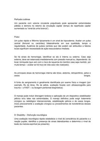 Perfusão cutânea
Um paciente com volume circulante prejudicado pode apresentar extremidades
pálidas e demora no retorno da circulação capilar (tempo de reperfusão capilar
aumentado ou “sinal da unha branca”).
Pulso
Um pulso rápido e filiforme tipicamente é um sinal de hipovolemia. Avaliar um pulso
central (femoral ou carotídeo) bilateralmente em sua qualidade, tempo e
regularidade. Ausência de pulsos centrais que não podem ser atribuídos a fatores
locais significam necessidade de ação ressuscitativa imediata.
Se há sinais de hemorragia, identificar se ela é interna ou externa. Caso seja
externa, deve ser estancada imediatamente com pressão manual ou, dependendo do
local, torniquete (que vem com o risco de isquemia do membro caso seja mantido por
muito tempo – avaliar se há risco de vida caso não realizado).
As principais áreas de hemorragia interna são tórax, abdome, retroperitônio, pelve e
ossos longos.
A fonte de sangramento é geralmente identificada por exame físico e imagem (por
exemplo, Rx de tórax, Rx de pélvis, avaliação focada com ultrassonografia para
trauma – o FAST – ou lavagem peritoneal diagnóstica).
O manejo pode incluir drenagem torácica e aplicação de um dispositivo estabilizador
pélvico e/ou talas nas extremidades. O manejo definitivo pode exigir tratamento
cirúrgico ou radiológico intervencionista, estabilização pélvica e de ossos longos.
Inicie precocemente a avaliação cirúrgica ou procedimentos de transferência desses
pacientes.
D: Disability – Disfunção neurológica
Uma avaliação neurológica rápida estabelece o nível de consciência do paciente e a
reação pupilar, identifica a presença de sinais lateralizantes e determina o nível de
lesão da medula espinhal (se presente).
 