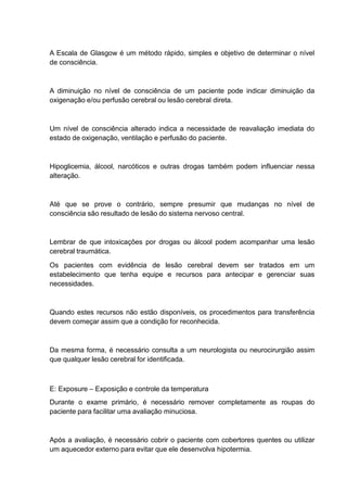 A Escala de Glasgow é um método rápido, simples e objetivo de determinar o nível
de consciência.
A diminuição no nível de consciência de um paciente pode indicar diminuição da
oxigenação e/ou perfusão cerebral ou lesão cerebral direta.
Um nível de consciência alterado indica a necessidade de reavaliação imediata do
estado de oxigenação, ventilação e perfusão do paciente.
Hipoglicemia, álcool, narcóticos e outras drogas também podem influenciar nessa
alteração.
Até que se prove o contrário, sempre presumir que mudanças no nível de
consciência são resultado de lesão do sistema nervoso central.
Lembrar de que intoxicações por drogas ou álcool podem acompanhar uma lesão
cerebral traumática.
Os pacientes com evidência de lesão cerebral devem ser tratados em um
estabelecimento que tenha equipe e recursos para antecipar e gerenciar suas
necessidades.
Quando estes recursos não estão disponíveis, os procedimentos para transferência
devem começar assim que a condição for reconhecida.
Da mesma forma, é necessário consulta a um neurologista ou neurocirurgião assim
que qualquer lesão cerebral for identificada.
E: Exposure – Exposição e controle da temperatura
Durante o exame primário, é necessário remover completamente as roupas do
paciente para facilitar uma avaliação minuciosa.
Após a avaliação, é necessário cobrir o paciente com cobertores quentes ou utilizar
um aquecedor externo para evitar que ele desenvolva hipotermia.
 