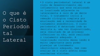 • O cisto periodontal lateral é um
cisto de desenvolvimento não
inflamatório que está relacionado
ou localizado adjacente ou
lateralmente à raiz de um dente
vital. O tratamento inclui a
remoção cirúrgica completa por
enucleação sem a necessidade de
tratamento endodôntico. O cisto
periodontal é detectado indo ao
dentista e, uma vez diagnosticado,
seja resultado de um processo
infeccioso ou não, será realizado
o tratamento adequado. A
localização correta dessa lesão é
muito importante para poder
planejar um tratamento
odontológico adequado, bem como
avaliar se o cisto afetou áreas
anatômicas vizinhas.
O que é
o Cisto
Periodon
tal
Lateral
 