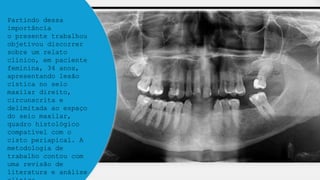 Partindo dessa
importância
o presente trabalhou
objetivou discorrer
sobre um relato
clínico, em paciente
feminina, 34 anos,
apresentando lesão
cística no seio
maxilar direito,
circunscrita e
delimitada ao espaço
do seio maxilar,
quadro histológico
compatível com o
cisto periapical. A
metodologia de
trabalho contou com
uma revisão de
literatura e análise
 