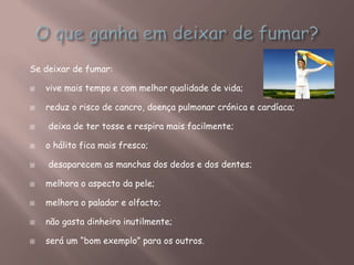 Se deixar de fumar:
 vive mais tempo e com melhor qualidade de vida;
 reduz o risco de cancro, doença pulmonar crónica e cardíaca;
 deixa de ter tosse e respira mais facilmente;
 o hálito fica mais fresco;
 desaparecem as manchas dos dedos e dos dentes;
 melhora o aspecto da pele;
 melhora o paladar e olfacto;
 não gasta dinheiro inutilmente;
 será um “bom exemplo” para os outros.
 
