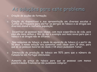  Criação de acções de formação;
 Criação de diapositivos e sua apresentação em diversas escolas e
Juntas de Freguesia para alertar os perigos do tabaco e as drogas aos
diversos alunos e restante população;
 Incentivar as pessoas mais idosas, com mais experiência de vida, pois
eles são mais velhos e têm de dar o exemplo aos mais novos para que o
tabaco e as drogas não se difunda;
 Nas máquinas de tabaco, a idade de aquisição de tabaco é a partir de
16 anos, a nossa solução era aumentar essa idade para 18 anos, para
que só as pessoas maiores de idade (+18 anos) pudessem fumar;
 Diminuição da produção de tabaco em 50% para que o número de
fumadores em Portugal diminuísse;
 Aumento do preço do tabaco para que as pessoas com menos
possibilidades financeiras não pudessem comprar;
 
