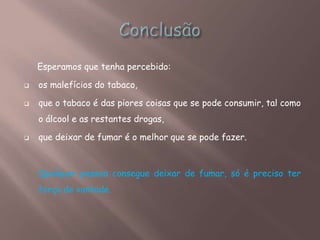 Esperamos que tenha percebido:
 os malefícios do tabaco,
 que o tabaco é das piores coisas que se pode consumir, tal como
o álcool e as restantes drogas,
 que deixar de fumar é o melhor que se pode fazer.
Qualquer pessoa consegue deixar de fumar, só é preciso ter
força de vontade.
 