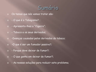  Os temas que nós vamos tratar são:
 - O que é o Tabagismo? ;
 - Apresento-lhes o “Cigarro”;
 - Tabaco e os seus derivados;
 -Doenças causadas pelos derivados do tabaco;
 -O que é ser um fumador passivo?;
 - Porque deve deixar de fumar?;
 - O que ganha em deixar de fumar?;
 - As nossas soluções para reduzir este problema;
 