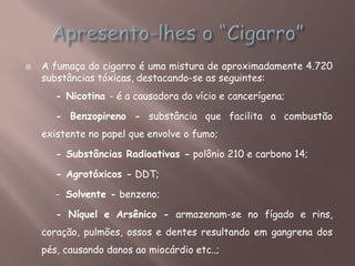  A fumaça do cigarro é uma mistura de aproximadamente 4.720
substâncias tóxicas, destacando-se as seguintes:
- Nicotina - é a causadora do vício e cancerígena;
- Benzopireno - substância que facilita a combustão
existente no papel que envolve o fumo;
- Substâncias Radioativas - polônio 210 e carbono 14;
- Agrotóxicos - DDT;
- Solvente - benzeno;
- Níquel e Arsênico - armazenam-se no fígado e rins,
coração, pulmões, ossos e dentes resultando em gangrena dos
pés, causando danos ao miocárdio etc..;
 