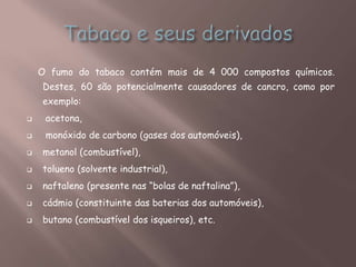 O fumo do tabaco contém mais de 4 000 compostos químicos.
Destes, 60 são potencialmente causadores de cancro, como por
exemplo:
 acetona,
 monóxido de carbono (gases dos automóveis),
 metanol (combustível),
 tolueno (solvente industrial),
 naftaleno (presente nas “bolas de naftalina”),
 cádmio (constituinte das baterias dos automóveis),
 butano (combustível dos isqueiros), etc.
 