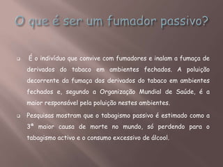 É o indivíduo que convive com fumadores e inalam a fumaça de
derivados do tabaco em ambientes fechados. A poluição
decorrente da fumaça dos derivados do tabaco em ambientes
fechados e, segundo a Organização Mundial de Saúde, é a
maior responsável pela poluição nestes ambientes.
 Pesquisas mostram que o tabagismo passivo é estimado como a
3ª maior causa de morte no mundo, só perdendo para o
tabagismo activo e o consumo excessivo de álcool.
 