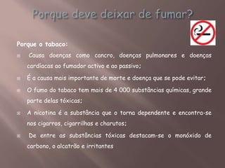 Porque o tabaco:
 Causa doenças como cancro, doenças pulmonares e doenças
cardíacas ao fumador activo e ao passivo;
 É a causa mais importante de morte e doença que se pode evitar;
 O fumo do tabaco tem mais de 4 000 substâncias químicas, grande
parte delas tóxicas;
 A nicotina é a substância que o torna dependente e encontra-se
nos cigarros, cigarrilhas e charutos;
 De entre as substâncias tóxicas destacam-se o monóxido de
carbono, o alcatrão e irritantes
 