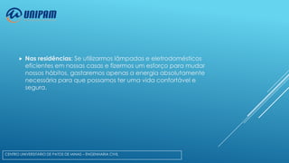 

Nas residências: Se utilizarmos lâmpadas e eletrodomésticos
eficientes em nossas casas e fizermos um esforço para mudar
nossos hábitos, gastaremos apenas a energia absolutamente
necessária para que possamos ter uma vida confortável e
segura.

CENTRO UNIVERSITÁRIO DE PATOS DE MINAS – ENGENHARIA CIVIL

 