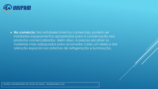 

No comércio: Nos estabelecimentos comerciais, podem ser
instalados equipamentos apropriados para a conservação dos
produtos comercializados. Além disso, é preciso escolher os
materiais mais adequados para acomodar cada um deles e dar
atenção especial aos sistemas de refrigeração e iluminação.

CENTRO UNIVERSITÁRIO DE PATOS DE MINAS – ENGENHARIA CIVIL

 